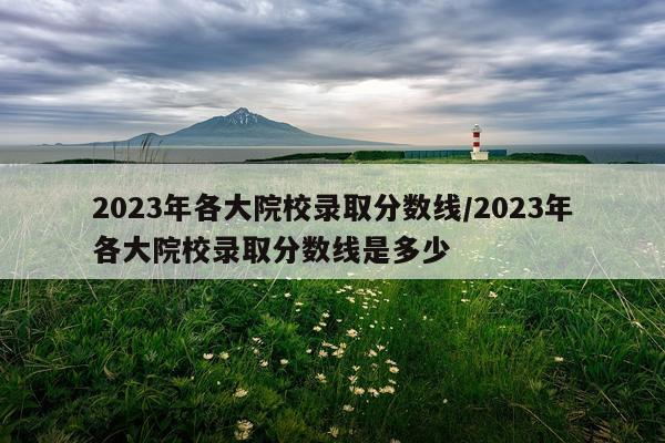 2023年各大院校录取分数线/2023年各大院校录取分数线是多少