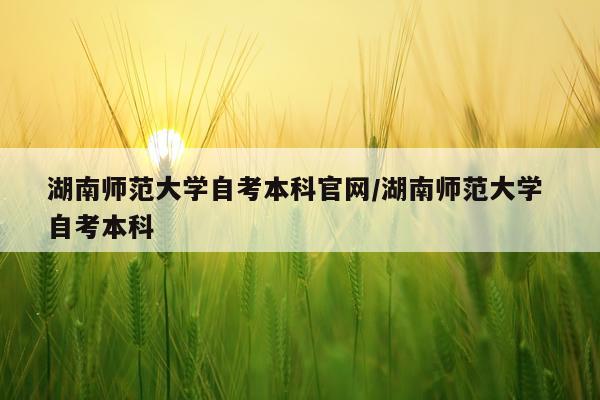 湖南师范大学自考本科官网/湖南师范大学 自考本科