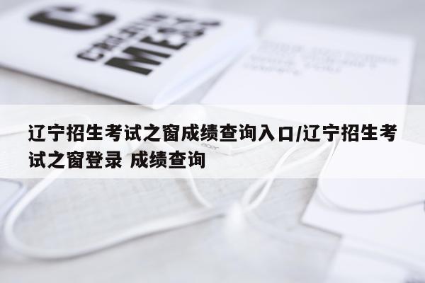 辽宁招生考试之窗成绩查询入口/辽宁招生考试之窗登录 成绩查询
