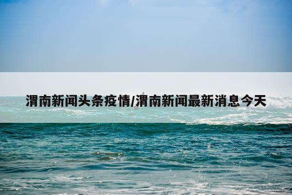 渭南新闻头条疫情/渭南新闻最新消息今天
