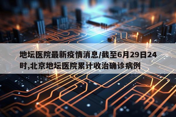 地坛医院最新疫情消息/截至6月29日24时,北京地坛医院累计收治确诊病例
