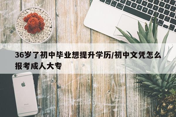 36岁了初中毕业想提升学历/初中文凭怎么报考成人大专