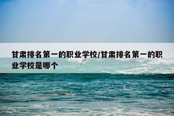 甘肃排名第一的职业学校/甘肃排名第一的职业学校是哪个