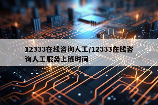 12333在线咨询人工/12333在线咨询人工服务上班时间