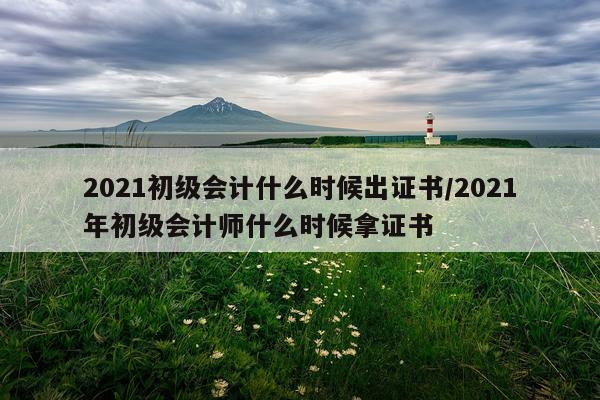 2021初级会计什么时候出证书/2021年初级会计师什么时候拿证书