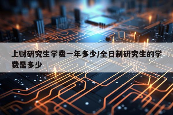 上财研究生学费一年多少/全日制研究生的学费是多少