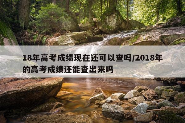 18年高考成绩现在还可以查吗/2018年的高考成绩还能查出来吗