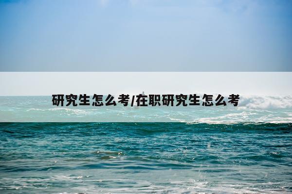 研究生怎么考/在职研究生怎么考