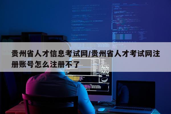 贵州省人才信息考试网/贵州省人才考试网注册账号怎么注册不了