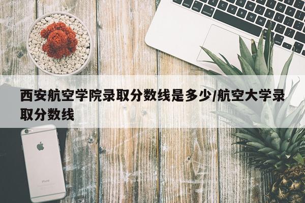 西安航空学院录取分数线是多少/航空大学录取分数线