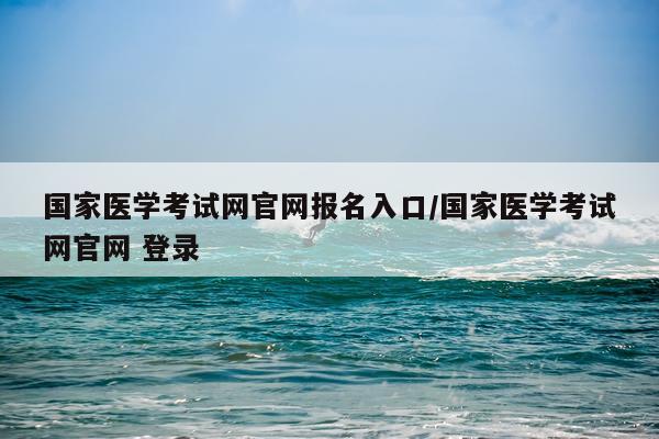 国家医学考试网官网报名入口/国家医学考试网官网 登录