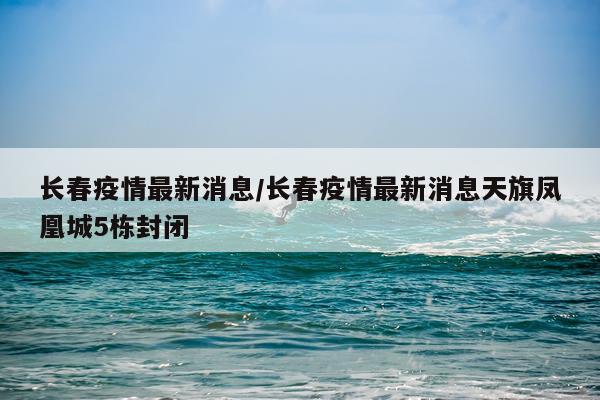 长春疫情最新消息/长春疫情最新消息天旗凤凰城5栋封闭