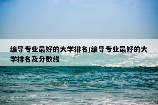 编导专业最好的大学排名/编导专业最好的大学排名及分数线