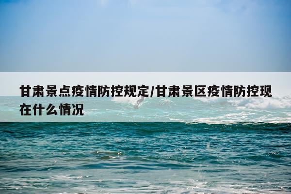 甘肃景点疫情防控规定/甘肃景区疫情防控现在什么情况