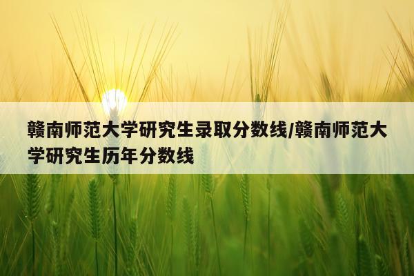 赣南师范大学研究生录取分数线/赣南师范大学研究生历年分数线