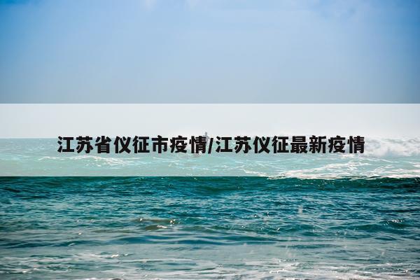 江苏省仪征市疫情/江苏仪征最新疫情
