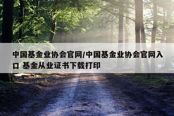 中国基金业协会官网/中国基金业协会官网入口 基金从业证书下载打印
