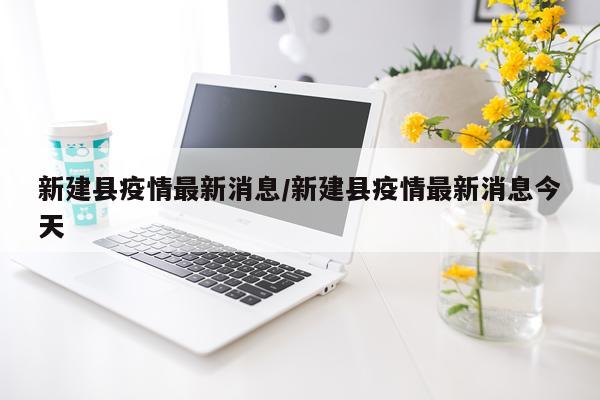 新建县疫情最新消息/新建县疫情最新消息今天