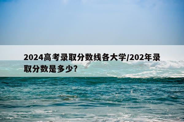 2024高考录取分数线各大学/202年录取分数是多少?