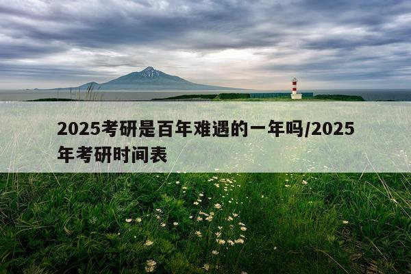 2025考研是百年难遇的一年吗/2025年考研时间表