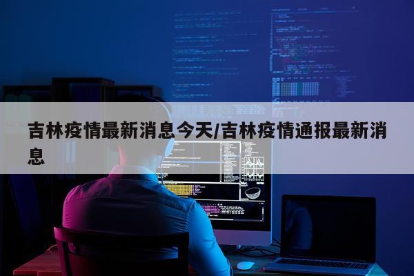 吉林疫情最新消息今天/吉林疫情通报最新消息