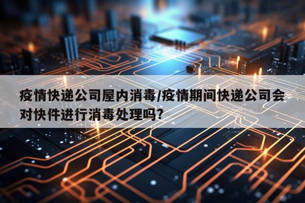 疫情快递公司屋内消毒/疫情期间快递公司会对快件进行消毒处理吗?