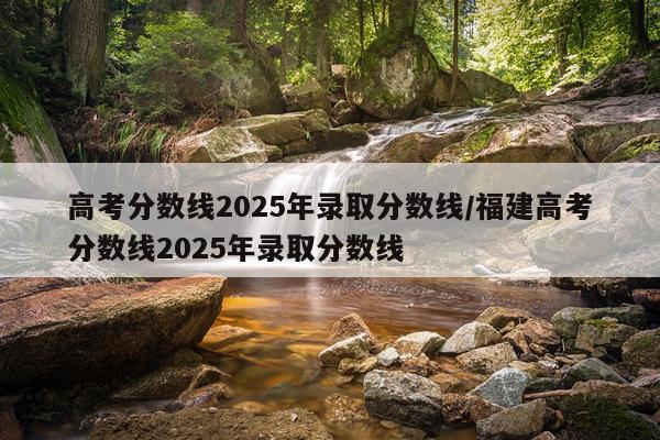 高考分数线2025年录取分数线/福建高考分数线2025年录取分数线