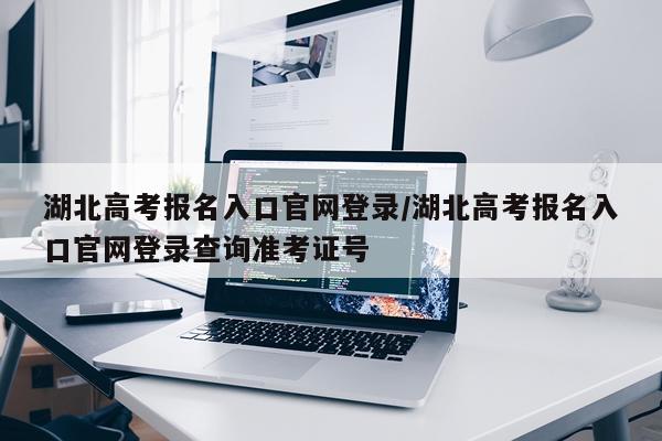 湖北高考报名入口官网登录/湖北高考报名入口官网登录查询准考证号