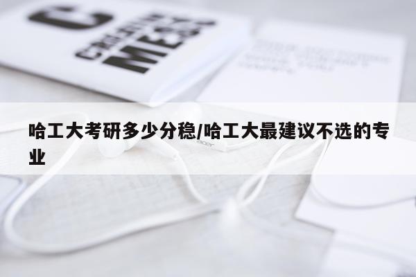 哈工大考研多少分稳/哈工大最建议不选的专业