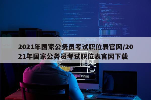 2021年国家公务员考试职位表官网/2021年国家公务员考试职位表官网下载