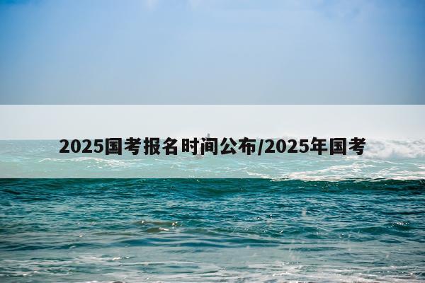 2025国考报名时间公布/2025年国考