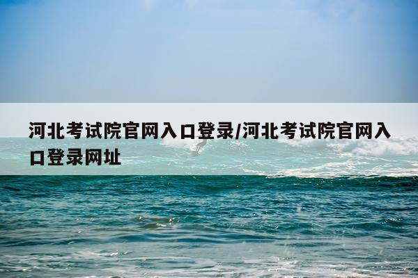 河北考试院官网入口登录/河北考试院官网入口登录网址