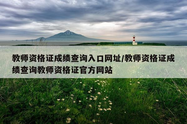 教师资格证成绩查询入口网址/教师资格证成绩查询教师资格证官方网站