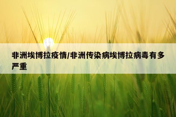 非洲埃博拉疫情/非洲传染病埃博拉病毒有多严重