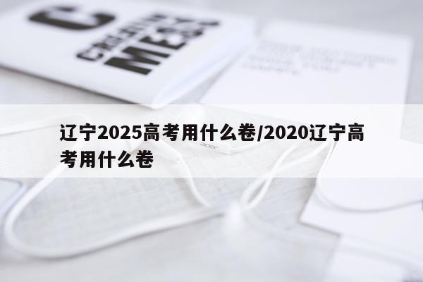 辽宁2025高考用什么卷/2020辽宁高考用什么卷