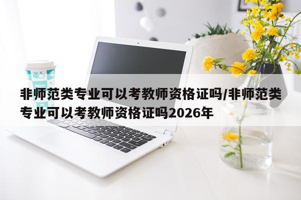 非师范类专业可以考教师资格证吗/非师范类专业可以考教师资格证吗2026年
