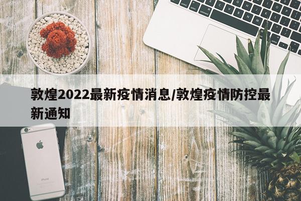 敦煌2022最新疫情消息/敦煌疫情防控最新通知