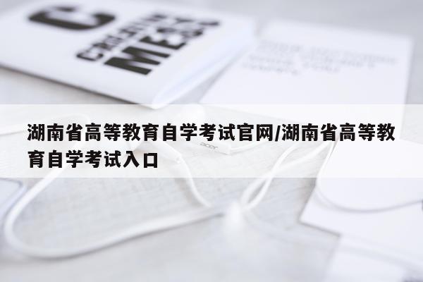 湖南省高等教育自学考试官网/湖南省高等教育自学考试入口
