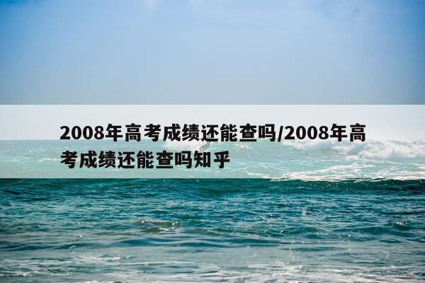 2008年高考成绩还能查吗/2008年高考成绩还能查吗知乎