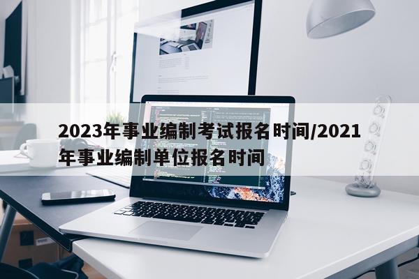 2023年事业编制考试报名时间/2021年事业编制单位报名时间