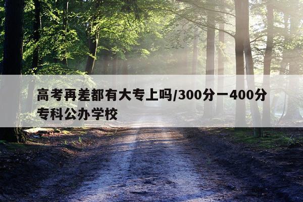 高考再差都有大专上吗/300分一400分专科公办学校