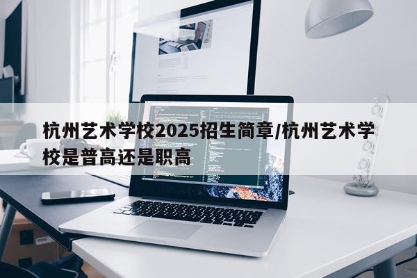 杭州艺术学校2025招生简章/杭州艺术学校是普高还是职高