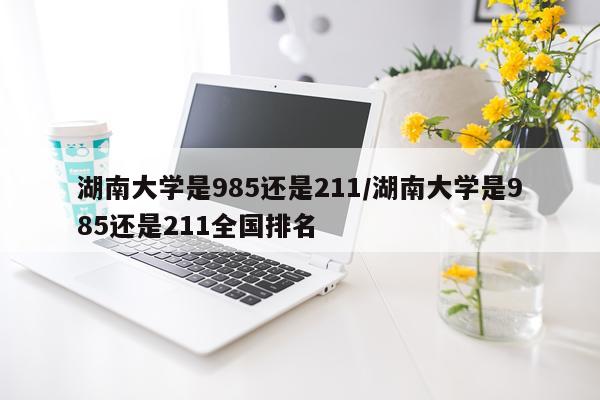 湖南大学是985还是211/湖南大学是985还是211全国排名