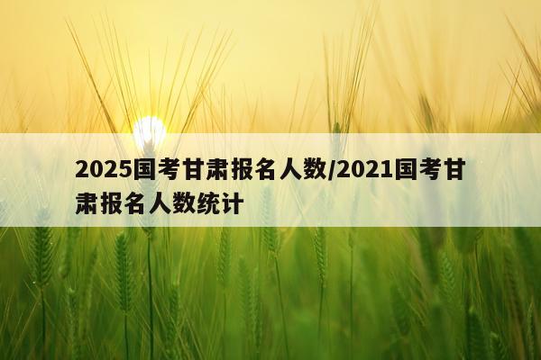 2025国考甘肃报名人数/2021国考甘肃报名人数统计
