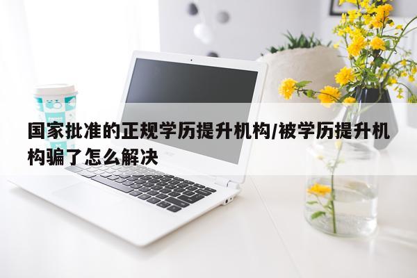 国家批准的正规学历提升机构/被学历提升机构骗了怎么解决