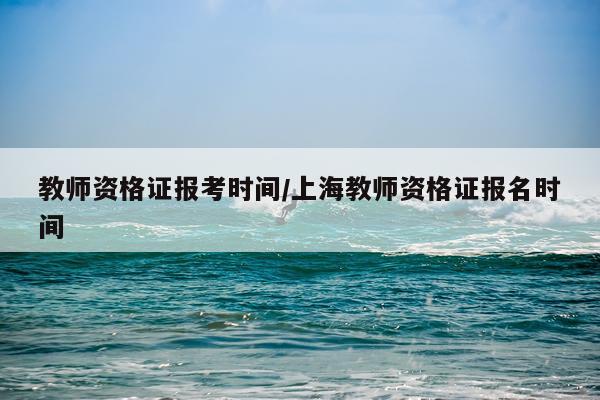 教师资格证报考时间/上海教师资格证报名时间