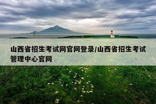 山西省招生考试网官网登录/山西省招生考试管理中心官网