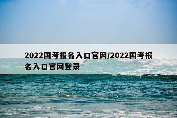 2022国考报名入口官网/2022国考报名入口官网登录