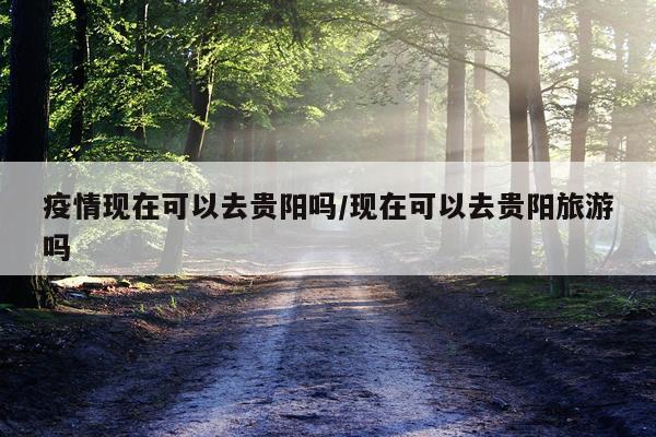 疫情现在可以去贵阳吗/现在可以去贵阳旅游吗