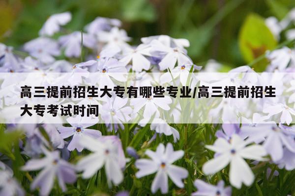 高三提前招生大专有哪些专业/高三提前招生大专考试时间